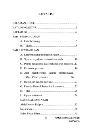 DAFTAR ISI


HALAMAN JUDUL................................................................i
KATA PENGANTAR............................................................ii
DAFTAR ISI ........................................................................iii
BAB I PENDAHULUAN
          A. Latar belakang.......................................................5
          B. Tujuan...................................................................6
BAB II PEMBAHASAN
          A. Latar belakang nasilnalisme arab..........................7
          B. Sejarah terjadinya nasionalisme arab..................10
          C. Politik bangkitnya nasionalisme arab moderen...13
          D. Perluasan gerakan................................................16
          E. Arab memberontak selama pembrontakan
               1936-1939 di palestina................................. 20
          F. Hubungan dengan nazisme.................................23
          G. Puncak dibawah kepemimpinan mesir................25
          H. Tolak ..................................................................28
          I. Upaya persatuan..................................................29
          NASIONALISME ARAB
          Abdel Nasser Eclipse................................................32
          NegaraSah.................................................................38
          Suku, Sekte, Islam.....................................................45
                                           iv            Untuk kalangan peribadi
                                                                     Man/02/11
 