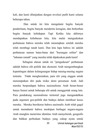 kali, dan kami dilanjutkan dengan revolusi putih kami selama
beberapa tahun.
         Dan untuk ini kita mengalami begitu banyak
penderitaan, begitu banyak menderita kerugian, dan berkorban
begitu   banyak     kehidupan    Tapi        Ketika    kita   akhirnya
mendapatkan       kebebasan   kita,   kita     mulai    menguduskan
perbatasan bahwa mereka telah menetapkan setelah mereka
telah membagi tanah kami. Dan kita lupa bahwa ini adalah
perbatasan namun batas-batas dari "kurungan soliter" dan
"tahanan rumah" yang mereka telah dipaksakan pada kami!
         Sebagian alasan untuk ini "pengudusan" perbatasan
adalah bahwa elit politik dan ekonomi Arab mengembangkan
kepentingan dalam kelangsungan hidup masing-masing negara
tertentu. Tidak mengherankan, para elit yang enggan untuk
menempatkan diri pada risiko demi persatuan Arab. Jadi
mereka berpendapat bahwa nasionalisme Arab benar-benar
hanya lisensi untuk beberapa elit untuk menggertak orang lain.
Para pendukung nasionalisme teritorial juga mengandalkan
pada argumen geo-politik dan budaya dalam membuat kasus
mereka. Mereka bersikeras bahwa nasionalis Arab telah gagal
untuk memahami bahwa meskipun berbagai negara-negara
Arab mungkin menerima identitas Arab menyeluruh, geografis
dan bahkan perbedaan budaya yang cukup nyata untuk
                                39            Untuk kalangan peribadi
                                                          Man/02/11
 