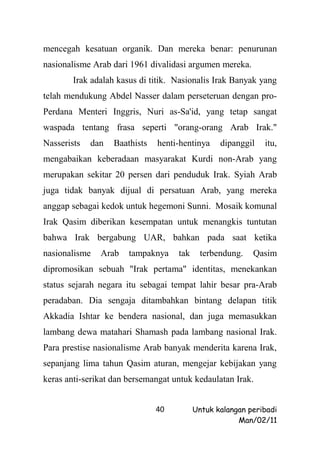 mencegah kesatuan organik. Dan mereka benar: penurunan
nasionalisme Arab dari 1961 divalidasi argumen mereka.
        Irak adalah kasus di titik. Nasionalis Irak Banyak yang
telah mendukung Abdel Nasser dalam perseteruan dengan pro-
Perdana Menteri Inggris, Nuri as-Sa'id, yang tetap sangat
waspada tentang frasa seperti "orang-orang Arab Irak."
Nasserists   dan   Baathists   henti-hentinya    dipanggil   itu,
mengabaikan keberadaan masyarakat Kurdi non-Arab yang
merupakan sekitar 20 persen dari penduduk Irak. Syiah Arab
juga tidak banyak dijual di persatuan Arab, yang mereka
anggap sebagai kedok untuk hegemoni Sunni. Mosaik komunal
Irak Qasim diberikan kesempatan untuk menangkis tuntutan
bahwa Irak bergabung UAR, bahkan pada saat ketika
nasionalisme   Arab    tampaknya    tak     terbendung.   Qasim
dipromosikan sebuah "Irak pertama" identitas, menekankan
status sejarah negara itu sebagai tempat lahir besar pra-Arab
peradaban. Dia sengaja ditambahkan bintang delapan titik
Akkadia Ishtar ke bendera nasional, dan juga memasukkan
lambang dewa matahari Shamash pada lambang nasional Irak.
Para prestise nasionalisme Arab banyak menderita karena Irak,
sepanjang lima tahun Qasim aturan, mengejar kebijakan yang
keras anti-serikat dan bersemangat untuk kedaulatan Irak.


                               40         Untuk kalangan peribadi
                                                      Man/02/11
 