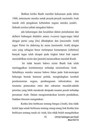 Bahkan ketika Baath merebut kekuasaan pada tahun
1968, antusiasme mereka untuk proyek-proyek nasionalis Arab
marah oleh pengakuan kebutuhan negara mereka sendiri.
Sebuah resolusi pihak mengakui bahwa
        ada kekurangan dan kesalahan dalam pemahaman dan
definisi hubungan dialektis antara (watani) tugas-tugas lokal
dengan partai yang [itu] dihadapkan dan [nasionalis Arab]
tugas Partai itu didorong ke arena [nasionalis Arab] dengan
cara yang sebagian besar melampaui kemampuan [sebelum]
banyak tugas telah dicapai pada tingkat lokal Irak seperti
menstabilkan rezim dan [penuh] memecahkan masalah Kurdi.
         Ini tidak berarti bahwa rezim Baath Irak telah
meninggalkan komitmennya terhadap nasionalisme Arab.
Sebaliknya mereka merasa bahwa fokus pada Irak-mencapai
beberapa bentuk harmoni politik, menghidupkan kembali
perekonomian    negara,    pembangunan     infrastruktur,   dan
terutama pemecahan etnis dan sektarian masalah-adalah
prioritas yang lebih mendesak daripada muatan penuh terhadap
persatuan Arab. Dalam menginstruksikan komite pendidikan,
Saddam Hussein mengatakan:
        Ketika kita berbicara tentang bangsa [Arab], kita tidak
boleh lupa untuk berbicara tentang orang-orang Irak Ketika kita
berbicara tentang tanah air Arab, kita tidak boleh mengabaikan
                              41        Untuk kalangan peribadi
                                                    Man/02/11
 