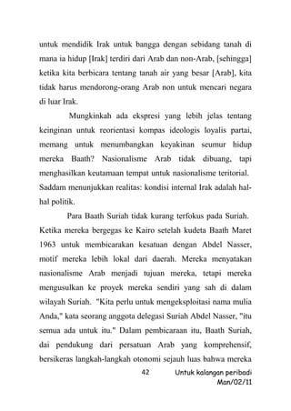 untuk mendidik Irak untuk bangga dengan sebidang tanah di
mana ia hidup [Irak] terdiri dari Arab dan non-Arab, [sehingga]
ketika kita berbicara tentang tanah air yang besar [Arab], kita
tidak harus mendorong-orang Arab non untuk mencari negara
di luar Irak.
         Mungkinkah ada ekspresi yang lebih jelas tentang
keinginan untuk reorientasi kompas ideologis loyalis partai,
memang untuk menumbangkan keyakinan seumur hidup
mereka Baath? Nasionalisme Arab tidak dibuang, tapi
menghasilkan keutamaan tempat untuk nasionalisme teritorial.
Saddam menunjukkan realitas: kondisi internal Irak adalah hal-
hal politik.
         Para Baath Suriah tidak kurang terfokus pada Suriah.
Ketika mereka bergegas ke Kairo setelah kudeta Baath Maret
1963 untuk membicarakan kesatuan dengan Abdel Nasser,
motif mereka lebih lokal dari daerah. Mereka menyatakan
nasionalisme Arab menjadi tujuan mereka, tetapi mereka
mengusulkan ke proyek mereka sendiri yang sah di dalam
wilayah Suriah. "Kita perlu untuk mengeksploitasi nama mulia
Anda," kata seorang anggota delegasi Suriah Abdel Nasser, "itu
semua ada untuk itu." Dalam pembicaraan itu, Baath Suriah,
dai pendukung dari persatuan Arab yang komprehensif,
bersikeras langkah-langkah otonomi sejauh luas bahwa mereka
                              42        Untuk kalangan peribadi
                                                    Man/02/11
 