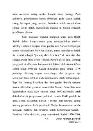 akan membuat setiap serikat hampir tidak penting. Pada
akhirnya, pembicaraan hanya diberikan pada Baath Suriah
ruang bernapas yang mereka butuhkan untuk menetralkan
semua lawan untuk memerintah mereka di Suriah-termasuk
pro-Nasser elemen.
        Sinis manuver mereka mungkin telah, para Baath
Suriah dalam kenyataannya yang mencerminkan dualitas
ideologis ditenun menjadi sosio-politik kain Suriah: ketegangan
antara nasionalisme Arab dan Suriah, antara memahami Suriah
itu sendiri sebagai "jantung dari Arabisme" di satu sisi, dan
sebagai pusat bilad Syam ("Suriah Raya") di sisi lain. Konsep
yang terakhir diberikan koherensi intelektual oleh Antun Sa'ada
sedini tahun 1930-an. Sa'ada dieksekusi pada tahun 1949,
partainya dilarang segera sesudahnya, dan program nya
tersingkir pada 1950-an oleh nasionalisme Arab kemenangan.
Tapi ide tentang keunikan dan keunggulan Suriah tertentu
masih ditemukan gema di sensibilitas Suriah. Sementara rasa
keterpisahan tidak aktif selama tahun 1950-nasionalis Arab
dekade-Suriah pengalaman pahit di bawah UAR pindah ke
garis depan kesadaran Suriah. Terlepas dari retorika agung
tentang persatuan Arab, pemimpin Suriah berturut-turut selalu
melayani pertama dan terutama untuk kepentingan Suriah.
Presiden Hafez al-Assad, yang memerintah Suriah 1970-2000,
                              43        Untuk kalangan peribadi
                                                    Man/02/11
 