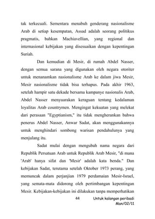 tak terkecuali. Sementara menabuh genderang nasionalisme
Arab di setiap kesempatan, Assad adalah seorang politikus
pragmatis,   bahkan   Machiavellian,   yang    regional   dan
internasional kebijakan yang disesuaikan dengan kepentingan
Suriah.
          Dan kemudian di Mesir, di rumah Abdel Nasser,
dengan semua sarana yang digunakan oleh negara otoriter
untuk menanamkan nasionalisme Arab ke dalam jiwa Mesir,
Mesir nasionalisme tidak bisa terhapus. Pada akhir 1963,
setelah hampir satu dekade bersama kampanye nasionalis Arab,
Abdel Nasser menyuarakan keraguan tentang kedalaman
loyalitas Arab countrymen. Mengingat kekuatan yang melekat
dari perasaan "Egyptianism," itu tidak mengherankan bahwa
penerus Abdel Nasser, Anwar Sadat, akan menggunakannya
untuk menghindari sombong warisan pendahulunya yang
menjulang itu.
          Sadat mulai dengan mengubah nama negara dari
Republik Persatuan Arab untuk Republik Arab Mesir, "di mana
'Arab' hanya sifat dan 'Mesir' adalah kata benda." Dan
kebijakan Sadat, terutama setelah Oktober 1973 perang, yang
memuncak dalam perjanjian 1979 perdamaian Mesir-Israel,
yang semata-mata didorong oleh pertimbangan kepentingan
Mesir. Kebijakan-kebijakan ini dilakukan tanpa memperhatikan
                            44         Untuk kalangan peribadi
                                                   Man/02/11
 