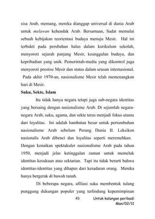 sisa Arab, memang, mereka dianggap universal di dunia Arab
untuk melawan kehendak Arab. Bersamaan, Sadat memulai
sebuah kebijakan reorientasi budaya menuju Mesir. Hal ini
terbukti pada perubahan halus dalam kurikulum sekolah,
menyoroti sejarah panjang Mesir, keunggulan budaya, dan
kepribadian yang unik. Pemerintah-media yang dikontrol juga
menyoroti prestise Mesir dan status dalam urusan internasional.
 Pada akhir 1970-an, nasionalisme Mesir telah memenangkan
hari di Mesir.
Suku, Sekte, Islam
        Itu tidak hanya negara tetapi juga sub-negara identitas
yang bersaing dengan nasionalisme Arab. Di sejumlah negara-
negara Arab, suku, agama, dan sekte terus menjadi fokus utama
dari loyalitas. Ini adalah hambatan besar untuk pertumbuhan
nasionalisme Arab sebelum Perang Dunia II. Leksikon
nasionalis Arab dibenci dan loyalitas seperti meremehkan.
Dengan kenaikan spektakuler nasionalisme Arab pada tahun
1950, menjadi jelas ketinggalan zaman untuk memeluk
identitas kesukuan atau sektarian. Tapi itu tidak berarti bahwa
identitas-identitas yang dihapus dari kesadaran orang. Mereka
hanya bergerak di bawah tanah.
        Di beberapa negara, afiliasi suku membentuk tulang
punggung dukungan populer yang terlindung kepemimpinan
                              45        Untuk kalangan peribadi
                                                    Man/02/11
 