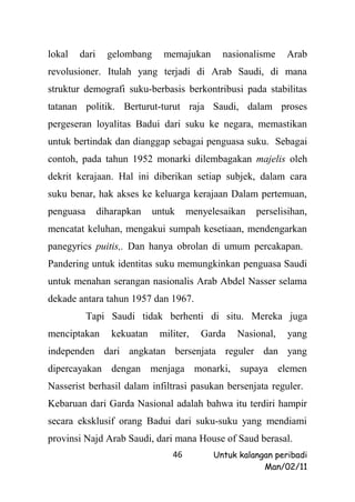 lokal   dari     gelombang     memajukan      nasionalisme    Arab
revolusioner. Itulah yang terjadi di Arab Saudi, di mana
struktur demografi suku-berbasis berkontribusi pada stabilitas
tatanan politik. Berturut-turut raja Saudi, dalam proses
pergeseran loyalitas Badui dari suku ke negara, memastikan
untuk bertindak dan dianggap sebagai penguasa suku. Sebagai
contoh, pada tahun 1952 monarki dilembagakan majelis oleh
dekrit kerajaan. Hal ini diberikan setiap subjek, dalam cara
suku benar, hak akses ke keluarga kerajaan Dalam pertemuan,
penguasa       diharapkan    untuk    menyelesaikan   perselisihan,
mencatat keluhan, mengakui sumpah kesetiaan, mendengarkan
panegyrics puitis,. Dan hanya obrolan di umum percakapan.
Pandering untuk identitas suku memungkinkan penguasa Saudi
untuk menahan serangan nasionalis Arab Abdel Nasser selama
dekade antara tahun 1957 dan 1967.
           Tapi Saudi tidak berhenti di situ. Mereka juga
menciptakan       kekuatan    militer,   Garda   Nasional,    yang
independen dari angkatan bersenjata reguler dan yang
dipercayakan dengan menjaga monarki, supaya elemen
Nasserist berhasil dalam infiltrasi pasukan bersenjata reguler.
Kebaruan dari Garda Nasional adalah bahwa itu terdiri hampir
secara eksklusif orang Badui dari suku-suku yang mendiami
provinsi Najd Arab Saudi, dari mana House of Saud berasal.
                                 46         Untuk kalangan peribadi
                                                        Man/02/11
 