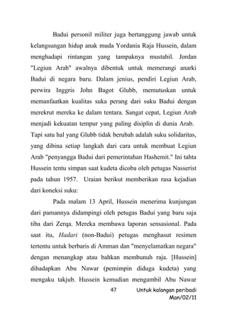 Badui personil militer juga bertanggung jawab untuk
kelangsungan hidup anak muda Yordania Raja Hussein, dalam
menghadapi rintangan yang tampaknya mustahil. Jordan
"Legiun Arab" awalnya dibentuk untuk memerangi anarki
Badui di negara baru. Dalam jenius, pendiri Legiun Arab,
perwira Inggris John Bagot Glubb, memutuskan untuk
memanfaatkan kualitas suka perang dari suku Badui dengan
merekrut mereka ke dalam tentara. Sangat cepat, Legiun Arab
menjadi kekuatan tempur yang paling disiplin di dunia Arab.
Tapi satu hal yang Glubb tidak berubah adalah suku solidaritas,
yang dibina setiap langkah dari cara untuk membuat Legiun
Arab "penyangga Badui dari pemerintahan Hashemit." Ini tahta
Hussein tentu simpan saat kudeta dicoba oleh petugas Nasserist
pada tahun 1957. Uraian berikut memberikan rasa kejadian
dari koneksi suku:
        Pada malam 13 April, Hussein menerima kunjungan
dari pamannya didampingi oleh petugas Badui yang baru saja
tiba dari Zerqa. Mereka membawa laporan sensasional. Pada
saat itu, Hadari (non-Badui) petugas menghasut resimen
tertentu untuk berbaris di Amman dan "menyelamatkan negara"
dengan menangkap atau bahkan membunuh raja. [Hussein]
dihadapkan Abu Nawar (pemimpin diduga kudeta) yang
mengaku takjub. Hussein kemudian mengambil Abu Nawar
                              47        Untuk kalangan peribadi
                                                    Man/02/11
 