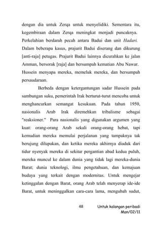 dengan dia untuk Zerqa untuk menyelidiki. Sementara itu,
kegembiraan dalam Zerqa meningkat menjadi puncaknya.
Perkelahian berdarah pecah antara Badui dan unit Hadari.
Dalam beberapa kasus, prajurit Badui diserang dan dikurung
[anti-raja] petugas. Prajurit Badui lainnya dicurahkan ke jalan
Amman, bersorak [raja] dan bersumpah kematian Abu Nawar.
Hussein menyapa mereka, memeluk mereka, dan bersumpah
persaudaraan.
        Berbeda dengan ketergantungan sadar Hussein pada
sambungan suku, pemerintah Irak berturut-turut mencoba untuk
menghancurkan       semangat    kesukuan.     Pada   tahun    1950,
nasionalis   Arab     Irak     diremehkan     tribalisme     sebagai
"reaksioner." Para nasionalis yang digunakan argumen yang
kuat: orang-orang Arab sekali orang-orang hebat, tapi
kemudian mereka memulai perjalanan yang tampaknya tak
berujung dilupakan, dan ketika mereka akhirnya diaduk dari
tidur nyenyak mereka di sekitar pergantian abad kedua puluh,
mereka muncul ke dalam dunia yang tidak lagi mereka-dunia
Barat; dunia teknologi, ilmu pengetahuan, dan kemajuan
budaya yang terkait dengan modernitas. Untuk mengejar
ketinggalan dengan Barat, orang Arab telah menyerap ide-ide
Barat, untuk meninggalkan cara-cara lama, mengubah sudut,


                                 48         Untuk kalangan peribadi
                                                        Man/02/11
 