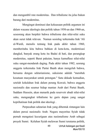 dan mengambil rute modernitas. Dan tribalisme itu jelas bukan
barang dari modernitas.
        Mengingat dominasi dan kekuasaan politik argumen ini
dalam wacana ideologis dan politik tahun 1950-an dan 1960-an,
seseorang akan berpikir bahwa tribalisme dan nilai-nilai suku
akan surut tidak relevan. Namun sosiolog terkemuka Irak 'Ali
al-Wardi, menulis tentang Irak pada akhir tahun 1960,
memberitahu kita bahwa bahkan di kota-kota, modernisasi
dangkal, banyak orang kota itu Badui di hati, dan perangkap
modernitas, seperti Barat pakaian, hanya kamuflase nilai-nilai
suku sangat-mendarah daging. Pada akhir tahun 1982, seorang
anggota terkemuka Irak Partai Baath akan mengeluh bahwa,
bersama dengan sektarianisme, sukuisme adalah "merobek
kesatuan masyarakat untuk potongan." Satu dekade kemudian,
setelah kekalahan Irak dalam perang Kuwait, bahwa anggota
nasionalis dan seumur hidup mantan Arab dari Partai Baath,
Saddam Hussein, akan menarik pada reservoir abadi nilai-nilai
suku, mengangkat tribalisme ke garis depan yang sangat
keprihatinan Irak politik dan ideologi .
        Perpecahan sektarian Irak yang dibentuk rintangan lain
dalam pawai nasionalis Arab. Negara mayoritas Syiah tidak
pernah mengatasi kecurigaan atas nasionalisme Arab sebagai
proyek Sunni. Keluhan Syiah melawan Sunni terutama politik,
                               49          Untuk kalangan peribadi
                                                       Man/02/11
 