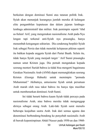 berkaitan dengan dominasi Sunni atas tatanan politik Irak.
Syiah akan menunjuk kurangnya jumlah mereka di kalangan
elite pengambilan keputusan dan dalam jajaran lembaga-
lembaga administratif dan militer. Irak pemimpin seperti 'Abd
as-Salam' Arif, yang mengenakan nasionalisme Arab pada-Nya
lengan    tapi   terkenal   anti-Syiah    nya   prasangka, hanya
menambah ketegangan sektarian. Dia cenderung berpikir Syiah
Irak sebagai Persia dan tidak menolak kelepasan pikiran seperti
itu bahkan kepada anggota Syiah dari Partai Baath. Selain itu,
tidak hanya Syiah yang menjadi target ' Arif Sunni prasangka
namun umat Kristen juga. Dia pernah mengatakan kepada
seorang menteri Suriah bahwa ia tidak bisa mengerti bagaimana
Gerakan Nasionalis Arab (ANM) dapat memungkinkan seorang
Kristen    (George     Habash)    untuk     memimpin     "pemuda
Muhammad." Akibatnya, antusiasme Syiah untuk persatuan
Arab marah oleh rasa takut bahwa itu hanya tipu muslihat
untuk membenarkan dominasi Arab Sunni.
          Ini tidak berarti bahwa kaum Syiah tidak percaya pada
nasionalisme Arab, atau bahwa mereka tidak menganggap
dirinya sebagai orang Arab. Laki-laki Syiah surat menulis
beberapa keajaiban sastra Arab. Irak dari semua agama dan
denominasi berbondong-bondong ke penyebab nasionalis Arab
di bawah kepemimpinan Abdel Nasser pada 1950-an dan 1960-
                                 50        Untuk kalangan peribadi
                                                       Man/02/11
 