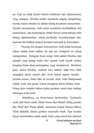 an. Tapi itu tidak berarti bahwa tribalisme dan sektarianisme
yang terhapus. Mereka terlalu mendarah daging menghilang,
mereka hanya mundur ke dalam relung kesadaran masyarakat.
Setelah nasionalisme Arab mulai menderita membalikkan dan
kemunduran, dan kemampuan Abdel Nasser untuk bekerja sihir
datang dipertanyakan, semua partikular, kecenderungan anti-
nasional dan bahkan muncul kembali melonjak ke permukaan.
       Pesaing lain dengan nasionalisme Arab untuk kesetiaan
rakyat adalah Islam radikal. Di satu sisi, kompetisi ini cukup
mengejutkan. Sebagian besar orang Arab adalah Muslim, dan
periode yang paling mulia dari sejarah Arab terjadi selama
kerajaan Islam abad pertengahan yang mempesona. Demikian
pula, semua Muslim, moderat atau radikal, tidak bisa tidak
mengakui peran sentral dari Arab dalam agama mereka.
Setelah semua, Islam lahir di Jazirah Arab, Nabi Muhammad
adalah Arab, dan pesan Tuhan terungkap dalam bahasa Arab.
Orang akan berpikir bahwa kedua gerakan sosial akan berbagi
hubungan kerja sama.
        Sebaliknya, itu benar-benar bermusuhan. Nasionalis
Arab, dari Husri untuk Abdel Nasser dan Michel Aflaq, pendiri
dan filsuf dari Partai Baath, menerima tempat khusus bahwa
Islam diduduki dalam gerakan nasionalis Arab. Tapi mereka
hanya menekankan aspek-aspek Islam yang moral dan spiritual
                             51        Untuk kalangan peribadi
                                                   Man/02/11
 