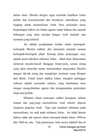 dalam alam. Mereka dengan tegas menolak implikasi Islam
politik dan konstitusional dan bersikeras subordinasi yang
lengkap untuk nasionalisme Arab. Para nasionalis keras
berpendapat bahwa itu bukan agama tetapi bahasa dan sejarah
hubungan yang akan merajut bangsa Arab menjadi satu
kesatuan yang kohesif.
          Ini adalah penghujatan belaka untuk kelompok-
kelompok Muslim radikal, dan nasionalis menjadi sasaran
kelompok-kelompok jihad. Konsep jihad, perjuangan suci,
adalah pusat leksikon militansi Islam. Jihad akan dilancarkan
melawan musuh-musuh dianggap Islam-yaitu, semua orang
yang akan mencoba untuk menanamkan masyarakat Muslim
dengan ide-ide asing dan menghujat, terutama yang diimpor
dari Barat. Untuk kaum radikal Islam, mungkin pelanggar
terbesar adalah nasionalis sekuler, yang disebarkan etnis
dengan mengorbankan agama dan menganjurkan pemisahan
Islam dari politik.
         Militansi Islam mencapai sedikit kemajuan selama
tempat dan janji-janji nasionalisme Arab sekuler dipecat
imajinasi populasi Arab. Tapi saat matahari terbenam pada
nasionalisme, itu naik pada militansi Islam. Ini tidak berarti
bahwa tidak ada oposisi Islam terwujud dalam tahun 1950-an
dan 1960-an, ada. Tapi potensinya, baik secara objektif dan di
                             52        Untuk kalangan peribadi
                                                   Man/02/11
 