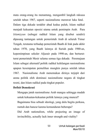 mata orang-orang itu menantang, mengambil langkah raksasa
setelah tahun 1967, seperti nasionalisme merawat luka fatal.
Dalam tiga dekade terakhir abad kedua puluh, Islam radikal
menjadi kekuatan oposisi utama untuk pemimpin Arab. Para
Islamiyyun (sebagai radikal Islam yang disebut sendiri)
dipasang tantangan untuk pemerintah Arab di seluruh Timur
Tengah, terutama terhadap pemerintah Baath di Irak pada akhir
tahun 1970, yang Baath lainnya di Suriah pada 1980-an,
kepemimpinan sekuler Aljazair pada 1990-an, dan berturut-
turut pemerintah Mesir selama semua tiga dekade. Peremajaan
Islam sebagai alternatif politik radikal kehilangan nasionalisme
apapun kesempatan pemulihan mungkin punya setelah tahun
1967.   Nasionalisme Arab menemukan dirinya terjepit dari
arena politik oleh dominasi nasionalisme negara di tingkat
resmi, dan Islam radikal pada tingkat populer.
Defisit Demokrasi
   Mengapa jatuh nasionalisme Arab mangsa sehingga mudah
   untuk kekuatan-kekuatan politik lainnya yang muncul?
   Bagaimana bisa sebuah ideologi, yang dulu begitu perkasa,
   runtuh dan hancur karena kemunduran beberapa?
   Did Arab nationalism, while projecting an image of
   invincibility, actually lack inner strength and vitality?


                               53         Untuk kalangan peribadi
                                                      Man/02/11
 