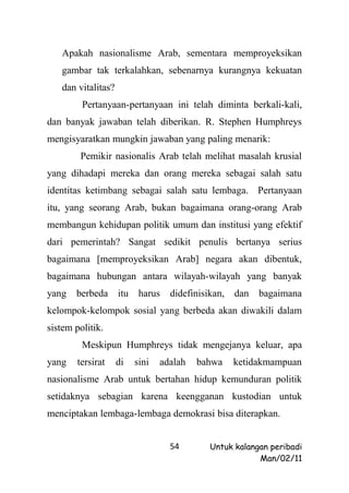 Apakah nasionalisme Arab, sementara memproyeksikan
   gambar tak terkalahkan, sebenarnya kurangnya kekuatan
   dan vitalitas?
         Pertanyaan-pertanyaan ini telah diminta berkali-kali,
dan banyak jawaban telah diberikan. R. Stephen Humphreys
mengisyaratkan mungkin jawaban yang paling menarik:
        Pemikir nasionalis Arab telah melihat masalah krusial
yang dihadapi mereka dan orang mereka sebagai salah satu
identitas ketimbang sebagai salah satu lembaga. Pertanyaan
itu, yang seorang Arab, bukan bagaimana orang-orang Arab
membangun kehidupan politik umum dan institusi yang efektif
dari pemerintah? Sangat sedikit penulis bertanya serius
bagaimana [memproyeksikan Arab] negara akan dibentuk,
bagaimana hubungan antara wilayah-wilayah yang banyak
yang   berbeda      itu    harus   didefinisikan,   dan   bagaimana
kelompok-kelompok sosial yang berbeda akan diwakili dalam
sistem politik.
         Meskipun Humphreys tidak mengejanya keluar, apa
yang    tersirat    di    sini   adalah   bahwa     ketidakmampuan
nasionalisme Arab untuk bertahan hidup kemunduran politik
setidaknya sebagian karena keengganan kustodian untuk
menciptakan lembaga-lembaga demokrasi bisa diterapkan.


                                   54        Untuk kalangan peribadi
                                                         Man/02/11
 