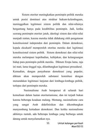 Sistem otoriter meningkatkan pemimpin politik mereka
untuk posisi dominasi atas struktur hukum-kelembagaan,
meninggalkan legitimasi sistem politik dan nilai-nilainya
bergantung hanya pada kredibilitas pemimpin. Jadi, ketika
seorang pemimpin otoriter jatuh, ideologi sistem dan nilai-nilai
menjadi rentan, karena mereka tidak didukung oleh pengaturan
konstitusional independen dari pemimpin. Dalam demokrasi,
kepala eksekutif memperoleh otoritas mereka dari legitimasi
konstitusional sistem politik. Sistem demokrasi dan nilai-nilai
mereka melampaui kepribadian, kebijakan, dan kelangsungan
hidup para pemimpin politik mereka. Diktum Eropa lama, raja
ini mati, lama tinggal raja, dilambangkan legitimasi prosedural.
Kemudian, dengan penyebaran demokrasi yang populer,
diktum    akan    memperoleh     substansi    konstitusi   dengan
menandakan legitimasi lanjutan dari lembaga-lembaga politik,
terlepas dari pemimpin mereka.
          Nasionalisme Arab beroperasi di seluruh hari
kemuliaan dalam lautan otoritarianisme, dan ini terjadi bukan
karena beberapa keadaan malang. Memang, nasionalisme cara
yang     sangat   Arab    didefinisikan      dan   dikembangkan
menyumbang ketiadaan demokrasi. Dan ketika nasionalisme
akhirnya runtuh, ada beberapa lembaga yang berharga untuk
datang untuk menyelamatkan nya.
                               55         Untuk kalangan peribadi
                                                      Man/02/11
 