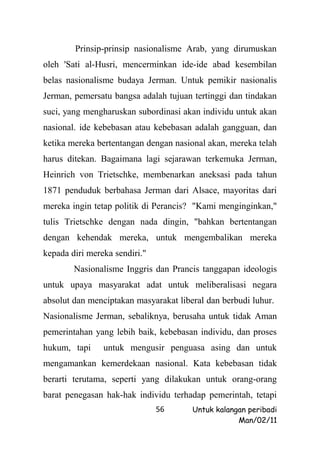 Prinsip-prinsip nasionalisme Arab, yang dirumuskan
oleh 'Sati al-Husri, mencerminkan ide-ide abad kesembilan
belas nasionalisme budaya Jerman. Untuk pemikir nasionalis
Jerman, pemersatu bangsa adalah tujuan tertinggi dan tindakan
suci, yang mengharuskan subordinasi akan individu untuk akan
nasional. ide kebebasan atau kebebasan adalah gangguan, dan
ketika mereka bertentangan dengan nasional akan, mereka telah
harus ditekan. Bagaimana lagi sejarawan terkemuka Jerman,
Heinrich von Trietschke, membenarkan aneksasi pada tahun
1871 penduduk berbahasa Jerman dari Alsace, mayoritas dari
mereka ingin tetap politik di Perancis? "Kami menginginkan,"
tulis Trietschke dengan nada dingin, "bahkan bertentangan
dengan kehendak mereka, untuk mengembalikan mereka
kepada diri mereka sendiri."
        Nasionalisme Inggris dan Prancis tanggapan ideologis
untuk upaya masyarakat adat untuk meliberalisasi negara
absolut dan menciptakan masyarakat liberal dan berbudi luhur.
Nasionalisme Jerman, sebaliknya, berusaha untuk tidak Aman
pemerintahan yang lebih baik, kebebasan individu, dan proses
hukum, tapi     untuk mengusir penguasa asing dan untuk
mengamankan kemerdekaan nasional. Kata kebebasan tidak
berarti terutama, seperti yang dilakukan untuk orang-orang
barat penegasan hak-hak individu terhadap pemerintah, tetapi
                               56      Untuk kalangan peribadi
                                                   Man/02/11
 