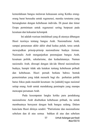 kemerdekaan bangsa melawan kekuasaan asing Ketika orang-
orang barat berusaha untuk regenerasi, mereka terutama yang
bersangkutan dengan kebebasan individu. Di pusat dan timur
Eropa permintaan untuk regenerasi sering berpusat pada
kesatuan dan kekuatan kelompok
       Ini adalah warisan intelektual yang di atasnya dibangun
Husri teorinya tentang bangsa Arab. Nasionalisme Arab,
sampai penurunan akhir akhir abad kedua puluh, terus untuk
mewujudkan prinsip-prinsip nasionalisme budaya Jerman.
Nasionalis Arab menganjurkan peremajaan bangsa Arab,
kesatuan politik, sekularisme, dan kedaulatannya. Namun
nasionalis Arab, diresapi dengan ide-ide liberal nasionalisme
budaya, hampir tidak ada katakan tentang kebebasan pribadi
dan   kebebasan.   Husri   pernah   berkata   bahwa    bentuk
pemerintahan yang tidak menarik bagi dia perhatian publik
harus fokus pada masalah kesatuan: itu [adalah] tugas nasional
setiap orang Arab untuk mendukung pemimpin yang mampu
mencapai persatuan Arab.
         Pada kesempatan langka ketika para pendukung
nasionalisme Arab disebutkan kebebasan pribadi, itu untuk
membuatnya bersyarat dengan baik bangsa sedang. Dalam
kata-kata Husri dirinya sendiri: "Patriotisme dan nasionalisme
sebelum dan di atas semua       bahkan di atas dan sebelum
                             57        Untuk kalangan peribadi
                                                   Man/02/11
 