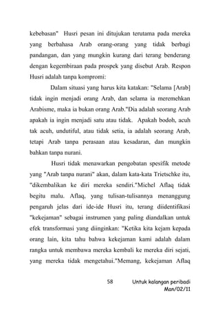 kebebasan" Husri pesan ini ditujukan terutama pada mereka
yang berbahasa Arab orang-orang yang tidak berbagi
pandangan, dan yang mungkin kurang dari terang benderang
dengan kegembiraan pada prospek yang disebut Arab. Respon
Husri adalah tanpa kompromi:
       Dalam situasi yang harus kita katakan: "Selama [Arab]
tidak ingin menjadi orang Arab, dan selama ia meremehkan
Arabisme, maka ia bukan orang Arab."Dia adalah seorang Arab
apakah ia ingin menjadi satu atau tidak. Apakah bodoh, acuh
tak acuh, undutiful, atau tidak setia, ia adalah seorang Arab,
tetapi Arab tanpa perasaan atau kesadaran, dan mungkin
bahkan tanpa nurani.
        Husri tidak menawarkan pengobatan spesifik metode
yang "Arab tanpa nurani" akan, dalam kata-kata Trietschke itu,
"dikembalikan ke diri mereka sendiri."Michel Aflaq tidak
begitu malu. Aflaq, yang tulisan-tulisannya menanggung
pengaruh jelas dari ide-ide Husri itu, terang diidentifikasi
"kekejaman" sebagai instrumen yang paling diandalkan untuk
efek transformasi yang diinginkan: "Ketika kita kejam kepada
orang lain, kita tahu bahwa kekejaman kami adalah dalam
rangka untuk membawa mereka kembali ke mereka diri sejati,
yang mereka tidak mengetahui."Memang, kekejaman Aflaq


                               58      Untuk kalangan peribadi
                                                   Man/02/11
 