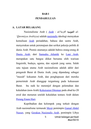 BAB I
                     PENDAHULUAN


A. LATAR BELAKANG
           Nasionalisme Arab ( Arab : al-‫ القومية العربية‬al-
  `Qawmiyya Arabiyya) adalah nasionalis ideologi merayakan
  kemuliaan Arab periadaban, bahasa dan sastra Arab,
  menyerukan untuk peremajaan dan serikat pekerja politik di
  dunia Arab. Premis utamanya adalah bahwa orang-orang di
  Dunia Arab, dari Samudra Atlantik ke Laut Arab,
  merupakan satu bangsa diikat bersama oleh warisan
  linguistik, budaya, agama, dan sejarah yang sama. Salah
  satu tujuan utama Arab nasionalisme adalah akhir dari
  pengaruh Barat di Dunia Arab, yang dipandang sebagai
  "musuh" kekuatan Arab, dan penghapusan dari mereka
  pemerintah Arab dianggap tergantung pada kekuasaan
  Barat.    Itu naik ke menonjol dengan pelemahan dan
  kekalahan (non-Arab) Kekaisaran Ottoman pada abad ke-20
  awal dan menurun setelah kekalahan tentara Arab dalam
  Perang Enam Hari.
           Kepribadian dan kelompok yang terkait dengan
  Arab nasionalisme termasuk Mesir pemimpin Gamal Abdel
  Nasser, yang Gerakan Nasionalis Arab, pemimpin Libya
                             5        Untuk kalangan peribadi
                                                  Man/02/11
 