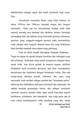 didefinisikan sebagai aspek dari kasih nasionalis bagi umat-
Nya.
         Keyakinan nasionalis Husri yang telah terbawa ke
tahun 1950-an dan 1960-an, menjadi slogan dari longsor
nasionalis.   Pada saat itu, nasionalisme budaya Arab telah
muncul menang atas ideologi dan identitas lainnya bersaing,
menangkap hati dan pikiran yang nasionalis generasi dasarnya,
generasi yang sungguh-sungguh percaya pada nasionalisme
Arab sebagai obat mujarab dimana masa lalu yang berkilauan
akan berubah menjadi masa depan yang gemilang .
        Tapi itu lebih mudah diucapkan daripada dilakukan.
Tugas ke depan itu penuh dengan kesulitan dan rintangan yang
tak terhitung. Kekuatan asing masih menguasai sebagian besar
tanah Arab. Ada divisi politik ke banyak negara, artifisial
diciptakan (jadi nasionalis percaya), tapi jelas mendapatkan
penerimaan dan legitimasi dengan berlalunya waktu. Dan ada
orang-orang identitas daerah, sektarian, dan suku, yang
nasionalis Arab melihat sebagai produk dari "kesadaran palsu,"
didorong dan diabadikan oleh para kolonialis dan imperialis. Ini
adalah menjadi perjuangan titanic, dan sebagai nasionalis
memulai atasnya, mereka tidak sabar untuk kata-kata seperti
kebebasan, kebebasan, dan demokrasi. Apa yang perlu ada di
sana untuk mendengarkan sudut pandang yang lain, untuk
                              59        Untuk kalangan peribadi
                                                    Man/02/11
 