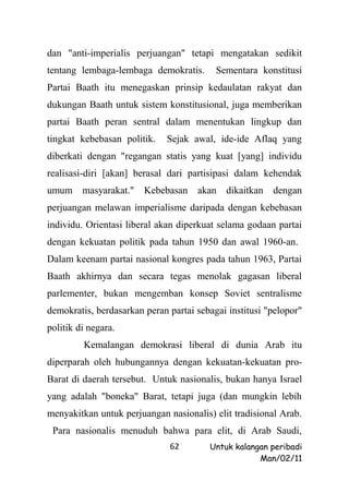 dan "anti-imperialis perjuangan" tetapi mengatakan sedikit
tentang lembaga-lembaga demokratis.       Sementara konstitusi
Partai Baath itu menegaskan prinsip kedaulatan rakyat dan
dukungan Baath untuk sistem konstitusional, juga memberikan
partai Baath peran sentral dalam menentukan lingkup dan
tingkat kebebasan politik.    Sejak awal, ide-ide Aflaq yang
diberkati dengan "regangan statis yang kuat [yang] individu
realisasi-diri [akan] berasal dari partisipasi dalam kehendak
umum masyarakat."       Kebebasan akan dikaitkan        dengan
perjuangan melawan imperialisme daripada dengan kebebasan
individu. Orientasi liberal akan diperkuat selama godaan partai
dengan kekuatan politik pada tahun 1950 dan awal 1960-an.
Dalam keenam partai nasional kongres pada tahun 1963, Partai
Baath akhirnya dan secara tegas menolak gagasan liberal
parlementer, bukan mengemban konsep Soviet sentralisme
demokratis, berdasarkan peran partai sebagai institusi "pelopor"
politik di negara.
         Kemalangan demokrasi liberal di dunia Arab itu
diperparah oleh hubungannya dengan kekuatan-kekuatan pro-
Barat di daerah tersebut. Untuk nasionalis, bukan hanya Israel
yang adalah "boneka" Barat, tetapi juga (dan mungkin lebih
menyakitkan untuk perjuangan nasionalis) elit tradisional Arab.
 Para nasionalis menuduh bahwa para elit, di Arab Saudi,
                              62        Untuk kalangan peribadi
                                                    Man/02/11
 