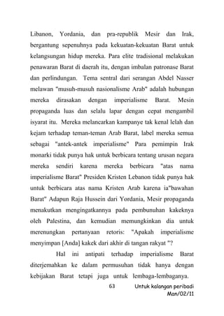 Libanon,    Yordania,     dan      pra-republik    Mesir      dan    Irak,
bergantung sepenuhnya pada kekuatan-kekuatan Barat untuk
kelangsungan hidup mereka. Para elite tradisional melakukan
penawaran Barat di daerah itu, dengan imbalan patronase Barat
dan perlindungan. Tema sentral dari serangan Abdel Nasser
melawan "musuh-musuh nasionalisme Arab" adalah hubungan
mereka     dirasakan     dengan       imperialisme        Barat.    Mesin
propaganda luas dan selalu lapar dengan cepat mengambil
isyarat itu. Mereka melancarkan kampanye tak kenal lelah dan
kejam terhadap teman-teman Arab Barat, label mereka semua
sebagai "antek-antek imperialisme" Para pemimpin Irak
monarki tidak punya hak untuk berbicara tentang urusan negara
mereka     sendiri     karena   mereka        berbicara     "atas   nama
imperialisme Barat" Presiden Kristen Lebanon tidak punya hak
untuk berbicara atas nama Kristen Arab karena ia"bawahan
Barat" Adapun Raja Hussein dari Yordania, Mesir propaganda
menakutkan mengingatkannya pada pembunuhan kakeknya
oleh Palestina, dan kemudian memungkinkan dia untuk
merenungkan      pertanyaan        retoris:   "Apakah       imperialisme
menyimpan [Anda] kakek dari akhir di tangan rakyat "?
           Hal   ini    antipati     terhadap     imperialisme      Barat
diterjemahkan ke dalam permusuhan tidak hanya dengan
kebijakan Barat tetapi juga untuk lembaga-lembaganya.
                                    63          Untuk kalangan peribadi
                                                            Man/02/11
 