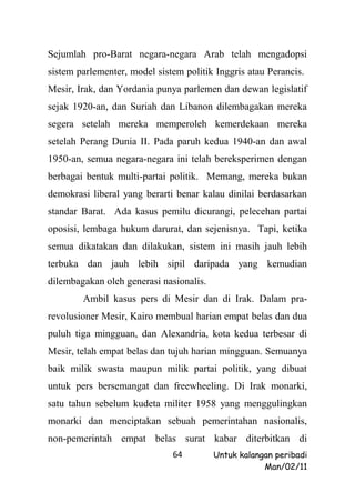 Sejumlah pro-Barat negara-negara Arab telah mengadopsi
sistem parlementer, model sistem politik Inggris atau Perancis.
Mesir, Irak, dan Yordania punya parlemen dan dewan legislatif
sejak 1920-an, dan Suriah dan Libanon dilembagakan mereka
segera setelah mereka memperoleh kemerdekaan mereka
setelah Perang Dunia II. Pada paruh kedua 1940-an dan awal
1950-an, semua negara-negara ini telah bereksperimen dengan
berbagai bentuk multi-partai politik. Memang, mereka bukan
demokrasi liberal yang berarti benar kalau dinilai berdasarkan
standar Barat. Ada kasus pemilu dicurangi, pelecehan partai
oposisi, lembaga hukum darurat, dan sejenisnya. Tapi, ketika
semua dikatakan dan dilakukan, sistem ini masih jauh lebih
terbuka dan jauh lebih sipil daripada yang kemudian
dilembagakan oleh generasi nasionalis.
        Ambil kasus pers di Mesir dan di Irak. Dalam pra-
revolusioner Mesir, Kairo membual harian empat belas dan dua
puluh tiga mingguan, dan Alexandria, kota kedua terbesar di
Mesir, telah empat belas dan tujuh harian mingguan. Semuanya
baik milik swasta maupun milik partai politik, yang dibuat
untuk pers bersemangat dan freewheeling. Di Irak monarki,
satu tahun sebelum kudeta militer 1958 yang menggulingkan
monarki dan menciptakan sebuah pemerintahan nasionalis,
non-pemerintah empat belas surat kabar diterbitkan di
                              64         Untuk kalangan peribadi
                                                     Man/02/11
 