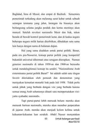 Baghdad, lima di Mosul, dan empat di Bashrah. Sementara
pemerintah terkadang akan melarang surat kabar untuk sebuah
serangan terutama yang jahat, larangan itu biasanya akan
berlangsung selama jangka pendek dan kertas mestinya akan
muncul. Setelah revolusi nasionalis Mesir dan Irak, tekan
berada di bawah kontrol pemerintah ketat, dan di kedua negara
beberapa negara milik harian diterbitkan, dibedakan satu sama
lain hanya dengan nama di halaman depan.
        Hal yang sama diadakan untuk partai politik. Benar,
pada era pra-Nasserist, konsep partai politik yang kompetitif
bukanlah universal dihormati atau seragam diterapkan. Namun
generasi nasionalis di tahun 1950-an dan 1960-an berusaha
untuk mendelegitimasi konsep itu sendiri. "Nasionalisme Arab
exterminates partai politik Barat!" Ini adalah salah satu slogan
favorit diteriakkan oleh perusuh dan demonstran yang
merayakan kematian monarki Irak pada Juli 1958. Tidak perlu
untuk pihak yang berbeda dengan visi yang berbeda karena
semua orang Arab seharusnya ditaati satu mempersatukan visi-
yaitu syahadat, nasionalis.
        Tapi partai-partai lebih merusak belum: mereka akan
merusak barisan nasionalis, mereka akan menabur perpecahan
di jajaran Arab, mereka akan menjadi kolom kelima untuk
kekuatan-kekuatan luar serakah. Abdel Nasser menyatakan
                              65        Untuk kalangan peribadi
                                                    Man/02/11
 