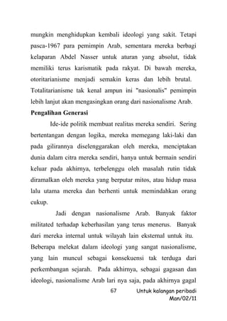 mungkin menghidupkan kembali ideologi yang sakit. Tetapi
pasca-1967 para pemimpin Arab, sementara mereka berbagi
kelaparan Abdel Nasser untuk aturan yang absolut, tidak
memiliki terus karismatik pada rakyat. Di bawah mereka,
otoritarianisme menjadi semakin keras dan lebih brutal.
Totalitarianisme tak kenal ampun ini "nasionalis" pemimpin
lebih lanjut akan mengasingkan orang dari nasionalisme Arab.
Pengalihan Generasi
         Ide-ide politik membuat realitas mereka sendiri. Sering
bertentangan dengan logika, mereka memegang laki-laki dan
pada gilirannya diselenggarakan oleh mereka, menciptakan
dunia dalam citra mereka sendiri, hanya untuk bermain sendiri
keluar pada akhirnya, terbelenggu oleh masalah rutin tidak
diramalkan oleh mereka yang berputar mitos, atau hidup masa
lalu utama mereka dan berhenti untuk memindahkan orang
cukup.
           Jadi dengan nasionalisme Arab. Banyak faktor
militated terhadap keberhasilan yang terus menerus. Banyak
dari mereka internal untuk wilayah lain eksternal untuk itu.
Beberapa melekat dalam ideologi yang sangat nasionalisme,
yang lain muncul sebagai konsekuensi tak terduga dari
perkembangan sejarah. Pada akhirnya, sebagai gagasan dan
ideologi, nasionalisme Arab lari nya saja, pada akhirnya gagal
                               67        Untuk kalangan peribadi
                                                     Man/02/11
 