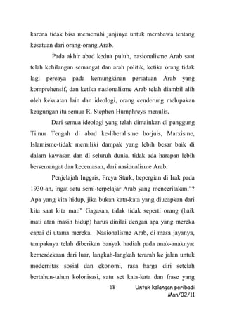 karena tidak bisa memenuhi janjinya untuk membawa tentang
kesatuan dari orang-orang Arab.
        Pada akhir abad kedua puluh, nasionalisme Arab saat
telah kehilangan semangat dan arah politik, ketika orang tidak
lagi percaya    pada kemungkinan persatuan Arab yang
komprehensif, dan ketika nasionalisme Arab telah diambil alih
oleh kekuatan lain dan ideologi, orang cenderung melupakan
keagungan itu semua R. Stephen Humphreys menulis,
       Dari semua ideologi yang telah dimainkan di panggung
Timur Tengah di abad ke-liberalisme borjuis, Marxisme,
Islamisme-tidak memiliki dampak yang lebih besar baik di
dalam kawasan dan di seluruh dunia, tidak ada harapan lebih
bersemangat dan kecemasan, dari nasionalisme Arab.
        Penjelajah Inggris, Freya Stark, bepergian di Irak pada
1930-an, ingat satu semi-terpelajar Arab yang menceritakan:"?
Apa yang kita hidup, jika bukan kata-kata yang diucapkan dari
kita saat kita mati" Gagasan, tidak tidak seperti orang (baik
mati atau masih hidup) harus dinilai dengan apa yang mereka
capai di utama mereka. Nasionalisme Arab, di masa jayanya,
tampaknya telah diberikan banyak hadiah pada anak-anaknya:
kemerdekaan dari luar, langkah-langkah terarah ke jalan untuk
modernitas sosial dan ekonomi, rasa harga diri setelah
bertahun-tahun kolonisasi, satu set kata-kata dan frase yang
                              68        Untuk kalangan peribadi
                                                    Man/02/11
 