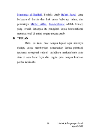 Muammar al-Gaddafi, Sosialis Arab Ba'ath Partai yang
  berkuasa di Suriah dan Irak untuk beberapa tahun, dan
  pendirinya Michel Aflaq. Pan-Arabisme adalah konsep
  yang terkait, sebanyak itu panggilan untuk komunalisme
  supranasional di antara negara-negara Arab.
B. TUJUAN
          Buku ini kami buat dengan tujuan agar nantinya
  mampu untuk memberikan pemahaman semua pembaca
  terutama mengenai sejarah terjadinya nasionalisme arab
  atau di asia barat daya dan begitu pula dengan keadaan
  politik ketika itu.




                             6        Untuk kalangan peribadi
                                                  Man/02/11
 