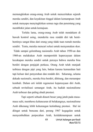 memungkinkan orang-orang Arab untuk menceritakan sejarah
mereka sendiri, dan keyakinan tinggal dalam kemampuan Arab
untuk menyapu menyingkirkan semua ragu dan penentang yang
memblokir jalan untuk kemajuan.
        Terlalu lama, orang-orang Arab telah mendekam di
bawah kontrol asing, menderita rasa rendah diri tak henti-
hentinya sangat khas dari orang yang tidak tuan rumah mereka
sendiri. Tentu, mereka mencari solusi untuk menyamakan skor.
Tidak sampai gelombang nasionalis Arab tahun 1950-an dan
1960-an melakukan Arab memperoleh kepercayaan dalam
kecakapan mereka sendiri untuk percaya bahwa mereka bisa
berdiri dengan penjajah perkasa. Orang Arab telah menjadi
terbiasa dengan pipi yang lain, bukan karena kemurahan hati
tapi keluar dari penyerahan dan rendah diri. Sekarang, selama
dekade nasionalis, mereka bisa berdiri, dihitung, dan menampar
kembali. Dalam arti inilah regenerasi kepercayaan diri Arab,
sebuah revitalisasi semangat Arab, itu hadiah nasionalisme
Arab terbesar dan paling abadi prestasi.
        Tapi seperti sebuah dinasti besar yang jatuh pada masa-
masa sulit, membawa kehancuran di belakangnya, nasionalisme
Arab dikenang lebih kekurangan ketimbang prestasi. Hal ini
diingat untuk bencana dari, perang 1967 kegagalan untuk
menyembuhkan perpecahan Arab, ketidakmampuan untuk
                               69          Untuk kalangan peribadi
                                                       Man/02/11
 