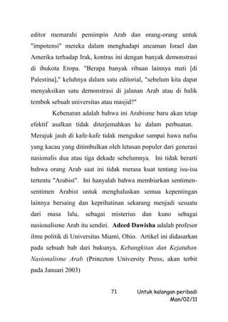 editor memarahi pemimpin Arab dan orang-orang untuk
"impotensi" mereka dalam menghadapi ancaman Israel dan
Amerika terhadap Irak, kontras ini dengan banyak demonstrasi
di ibukota Eropa. "Berapa banyak ribuan lainnya mati [di
Palestina]," keluhnya dalam satu editorial, "sebelum kita dapat
menyaksikan satu demonstrasi di jalanan Arab atau di balik
tembok sebuah universitas atau masjid?"
        Kebenaran adalah bahwa ini Arabisme baru akan tetap
efektif asalkan tidak diterjemahkan ke dalam perbuatan.
Merajuk jauh di kafe-kafe tidak mengukur sampai hawa nafsu
yang kacau yang ditimbulkan oleh letusan populer dari generasi
nasionalis dua atau tiga dekade sebelumnya. Ini tidak berarti
bahwa orang Arab saat ini tidak merasa kuat tentang isu-isu
tertentu "Arabist". Ini hanyalah bahwa membiarkan sentimen-
sentimen Arabist untuk menghaluskan semua kepentingan
lainnya bersaing dan keprihatinan sekarang menjadi sesuatu
dari   masa   lalu,   sebagai   misterius    dan    kuno   sebagai
nasionalisme Arab itu sendiri. Adeed Dawisha adalah profesor
ilmu politik di Universitas Miami, Ohio. Artikel ini didasarkan
pada sebuah bab dari bukunya, Kebangkitan dan Kejatuhan
Nasionalisme Arab (Princeton University Press, akan terbit
pada Januari 2003)


                                71          Untuk kalangan peribadi
                                                        Man/02/11
 