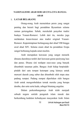 NASIONALISME ARAB SEBUAH CITA-CITA BANGSA
                          ARAB
1. LATAR BELAKANG
         Orang-orang Arab memainkan peren yang sangat
  penting dan berarti bagi peradaban Byzantium selama
  zaman pertengahan. Sebab, merekalah penyebar tradisi
  budaya Yunani-Romawi. Lebih dari itu, mereka juga
  melakukan kreasi-kreasi atas tradisi original Yunani-
  Romawi. Kepemimpinan berlangsung dari abad VIII hingga
  awal abad XIV. Selama enam abad itu peradaban Eropa
  sangat berhutang kepada umat muslim.
         Arab merupakan kawasan yang sangat menarik
  dimana daerahnya terdiri dari kawasan gurun pasiryang luas
  dan panas. Disana sini terdapat oase-oase yang banyak
  ditumbuhi tanaman palm. Bangsa Arab hidup berpindah-
  pindah dari satu tempat ketempat yang lainnya untuk
  mencari daerah yang subur dan ditumbuhi oleh stepa atau
  padang rumput. Padang rumput diperlukan oleh bangsa
  Arab untuk mengembalakan ternak mereka yang berupa
  domba, dan unta serta kuda, sebagai binatang ungulan.
         Dalam perkembangannya        Arab telah menjadi
  sebuah negara setelah      pengaruh islam masuk         dan
  berkembang kedalam kebudayaan masyarakat Arab. Islam
                            72        Untuk kalangan peribadi
                                                  Man/02/11
 