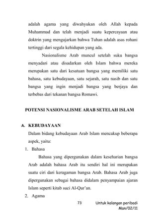 adalah agama yang diwahyukan oleh Allah kepada
  Muhammad dan telah menjadi suatu kepercayaan atau
  doktrin yang mengajarkan bahwa Tuhan adalah asas rohani
  tertinggi dari segala kehidupan yang ada.
         Nasionalisme Arab muncul setelah suku bangsa
  menyadari atau disadarkan oleh Islam bahwa mereka
  merupakan satu dari kesatuan bangsa yang memiliki satu
  bahasa, satu kebudayaan, satu sejarah, satu nasib dan satu
  bangsa yang ingin menjadi bangsa yang berjaya dan
  terbebas dari tekanan bangsa Romawi.


 POTENSI NASIONALISME ARAB SETELAH ISLAM


A. KEBUDAYAAN
  Dalam bidang kebudayaan Arab Islam mencakup beberapa
  aspek, yaitu:
 1. Bahasa
       Bahasa yang dipergunakan dalam keseharian bangsa
  Arab adalah bahasa Arab itu sendiri hal ini merupakan
  suatu ciri dari keragaman bangsa Arab. Bahasa Arab juga
  dipergunakan sebagai bahasa didalam penyampaian ajaran
  Islam seperti kitab suci Al-Qur’an.
 2. Agama
                             73         Untuk kalangan peribadi
                                                    Man/02/11
 