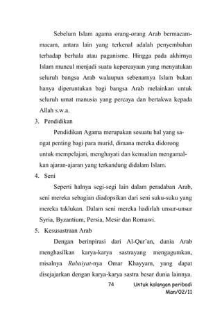 Sebelum Islam agama orang-orang Arab bermacam-
 macam, antara lain yang terkenal adalah penyembahan
 terhadap berhala atau paganisme. Hingga pada akhirnya
 Islam muncul menjadi suatu kepercayaan yang menyatukan
 seluruh bangsa Arab walaupun sebenarnya Islam bukan
 hanya diperuntukan bagi bangsa Arab melainkan untuk
 seluruh umat manusia yang percaya dan bertakwa kepada
 Allah s.w.a.
3. Pendidikan
      Pendidikan Agama merupakan sesuatu hal yang sa-
 ngat penting bagi para murid, dimana mereka didorong
 untuk mempelajari, menghayati dan kemudian mengamal-
 kan ajaran-ajaran yang terkandung didalam Islam.
4. Seni
      Seperti halnya segi-segi lain dalam peradaban Arab,
 seni mereka sebagian diadopsikan dari seni suku-suku yang
 mereka taklukan. Dalam seni mereka hadirlah unsur-unsur
 Syria, Byzantium, Persia, Mesir dan Romawi.
5. Kesusastraan Arab
      Dengan berinpirasi dari Al-Qur’an, dunia Arab
 menghasilkan    karya-karya    sastrayang   mengagumkan,
 misalnya Rubaiyat-nya Omar Khayyam, yang dapat
 disejajarkan dengan karya-karya sastra besar dunia lainnya.
                           74        Untuk kalangan peribadi
                                                 Man/02/11
 