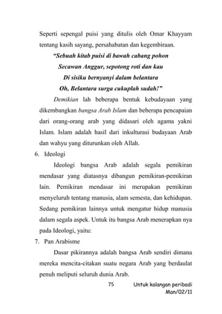 Seperti sepengal puisi yang ditulis oleh Omar Khayyam
 tentang kasih sayang, persahabatan dan kegembiraan.
      “Sebuah kitab puisi di bawah cabang pohon
        Secawan Anggur, sepotong roti dan kau
          Di sisiku bernyanyi dalam belantara
         Oh, Belantara surga cukuplah sudah!”
      Demikian lah beberapa bentuk kebudayaan yang
 dikembangkan bangsa Arab Islam dan beberapa pencapaian
 dari orang-orang arab yang didasari oleh agama yakni
 Islam. Islam adalah hasil dari inkulturasi budayaan Arab
 dan wahyu yang diturunkan oleh Allah.
6. Ideologi
      Ideologi bangsa Arab adalah segala pemikiran
 mendasar yang diatasnya dibangun pemikiran-pemikiran
 lain. Pemikiran mendasar ini merupakan pemikiran
 menyeluruh tentang manusia, alam semesta, dan kehidupan.
 Sedang pemikiran lainnya untuk mengatur hidup manusia
 dalam segala aspek. Untuk itu bangsa Arab menerapkan nya
 pada Ideologi, yaitu:
7. Pan Arabisme
      Dasar pikirannya adalah bangsa Arab sendiri dimana
 mereka mencita-citakan suatu negara Arab yang berdaulat
 penuh meliputi seluruh dunia Arab.
                           75         Untuk kalangan peribadi
                                                  Man/02/11
 