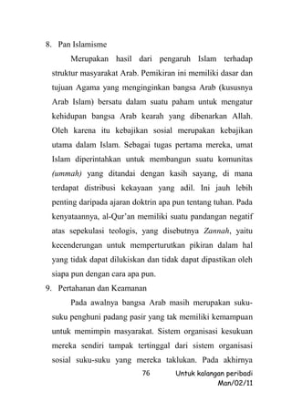 8. Pan Islamisme
      Merupakan hasil dari pengaruh Islam terhadap
 struktur masyarakat Arab. Pemikiran ini memiliki dasar dan
 tujuan Agama yang menginginkan bangsa Arab (kususnya
 Arab Islam) bersatu dalam suatu paham untuk mengatur
 kehidupan bangsa Arab kearah yang dibenarkan Allah.
 Oleh karena itu kebajikan sosial merupakan kebajikan
 utama dalam Islam. Sebagai tugas pertama mereka, umat
 Islam diperintahkan untuk membangun suatu komunitas
 (ummah) yang ditandai dengan kasih sayang, di mana
 terdapat distribusi kekayaan yang adil. Ini jauh lebih
 penting daripada ajaran doktrin apa pun tentang tuhan. Pada
 kenyataannya, al-Qur’an memiliki suatu pandangan negatif
 atas sepekulasi teologis, yang disebutnya Zannah, yaitu
 kecenderungan untuk memperturutkan pikiran dalam hal
 yang tidak dapat dilukiskan dan tidak dapat dipastikan oleh
 siapa pun dengan cara apa pun.
9. Pertahanan dan Keamanan
      Pada awalnya bangsa Arab masih merupakan suku-
 suku penghuni padang pasir yang tak memiliki kemampuan
 untuk memimpin masyarakat. Sistem organisasi kesukuan
 mereka sendiri tampak tertinggal dari sistem organisasi
 sosial suku-suku yang mereka taklukan. Pada akhirnya
                           76        Untuk kalangan peribadi
                                                 Man/02/11
 