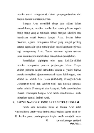 mereka mulai mengadopsi sistem pengorganisasian dari
  daerah-daerah taklukan mereka.
       Bangsa Arab memiliki sikap dan tujuan dalam
  penaklukannya, mereka memberikan suatu pilihan kepada
  orang-orang yang di taklukan untuk menjadi Muslim atau
  membayar upeti kepada bangsa Arab. Selain faktor
  ekonomi, agama merupakan faktor yang sangat penting
  karena agamalah yang menciptakan suatu kesatuan spiritual
  bagi orang-orang Arab. Tanpa kesatuan agama mereka
  tidak akan mampu melakukan penaklukan-penaklukan.
       Penaklukan    dipimpin      oleh    para   khlifah-khlifah
  mereka merupakan penerus perjuangan Islam. Empat
  khlifah pertama relatif orthodoks karena di yakini bahwa
  mereka mengikuti ajaran muhamad secara lebih teguh, para
  khlifah ini adalah Abu Bakar (632-643), Umar(643-644),
  Usman(644-656) dan Ali(656-661) dan khlifah generasi
  kedua adalah Umamayah dan Abasyah. Pada pemerintahan
  Dinasti Ummayah bangsa Arab telah mendominasi suatu
  imperium baru di jazirah Arab.
B. ASENSI NASIONALISME ARAB SETELAH ISLAM
       Salah satu kekuatan besar di Dunia Arab ialah
 Nasionalisme Arab yang timbul pada bagian kedua abad ke-
 19 ketika para pemimpin-pemimpin Arab menjadi sadar
                            77            Untuk kalangan peribadi
                                                      Man/02/11
 