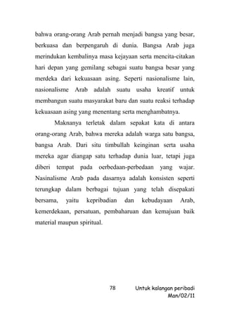 bahwa orang-orang Arab pernah menjadi bangsa yang besar,
berkuasa dan berpengaruh di dunia. Bangsa Arab juga
merindukan kembalinya masa kejayaan serta mencita-citakan
hari depan yang gemilang sebagai suatu bangsa besar yang
merdeka dari kekuasaan asing. Seperti nasionalisme lain,
nasionalisme Arab adalah suatu usaha kreatif untuk
membangun suatu masyarakat baru dan suatu reaksi terhadap
kekuasaan asing yang menentang serta menghambatnya.
         Maknanya terletak dalam sepakat kata di antara
orang-orang Arab, bahwa mereka adalah warga satu bangsa,
bangsa Arab. Dari situ timbullah keinginan serta usaha
mereka agar diangap satu terhadap dunia luar, tetapi juga
diberi   tempat     pada oerbedaan-perbedaan yang        wajar.
Nasinalisme Arab pada dasarnya adalah konsisten seperti
terungkap dalam berbagai tujuan yang telah disepakati
bersama,    yaitu    kepribadian   dan     kebudayaan     Arab,
kemerdekaan, persatuan, pembaharuan dan kemajuan baik
material maupun spiritual.




                             78          Untuk kalangan peribadi
                                                     Man/02/11
 