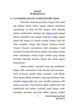 BAB II
                    PEMBAHASAN

A. LATAR BLELAKANG NASIONALISME ARAB
         Nasionalis Arab percaya bahwa bangsa Arab sudah
  ada sebagai sebuah entitas sejarah sebelum munculnya
  nasionalisme di abad ke-1920. Bangsa Arab dibentuk
  melalui pembentukan bertahap dari bahasa Arab sebagai
  bahasa komunikasi dan dengan munculnya Islam sebagai
  agama dan budaya di wilayah tersebut. Kedua Arab dan
  Islam menjabat sebagai pilar bangsa. Menurut penulis
  Youssef Choueiri, nasionalisme Arab merupakan "Arab
  'kesadaran karakteristik khusus mereka serta upaya mereka
  untuk membangun sebuah negara modern yang mampu
  mewakili kehendak bersama bangsa dan semua bagian
  penyusunnya."
          Dalam gerakan nasionalis Arab tiga pembedaan:
  bangsa Arab, nasionalisme Arab, dan pan-Arab persatuan.
  Jamil al-Sayyid, pendiri partai nasionalis Arab Ba'ath,
  klaim bangsa adalah kelompok orang yang berbahasa Arab,
  menghuni dunia Arab, dan yang memiliki perasaan milik
  negara yang sama. Nasionalisme adalah "jumlah total" dari
  karakteristik dan kualitas eksklusif untuk bangsa Arab,
  sedangkan persatuan pan-Arab adalah gagasan modern
                            7        Untuk kalangan peribadi
                                                 Man/02/11
 