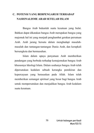 C. POTENSI YANG BERPENGARUH TERHADAP
  NASIONALISME ARAB SETELAH ISLAM


        Bangsa Arab bukanlah suatu kesatuan yang bulat.
 Bahkan dapat dikatakan bangsa Arab merupakan bangsa yang
 majemuk hal ini yang menjadi penghambat gerakan persatuan
 Arab. Arab jarang bersatu dalam menghadapi masalah-
 masalah dan tantangan-tantangan Dunia Arab, dan kerapkali
 bersengketa dan bermusuhan.
        Islam dalam upaya penyatuan Arab memberikan
 pandangan yang berbeda terhadap kemajemukan bangsa Arab
 khususnya Ideologi Islam. Dalam usahanya bangsa Arab telah
 dipersatukan kedalam sebuah kerangka pemikiran dan
 kepercayaan yang berasaskan pada Allah. Islam telah
 memberikan semangat spiritual yang besar bagi bangsa Arab
 untuk mempersatukan dan menjadikan bangsa Arab kedalam
 suatu kesatuan.




                            79       Untuk kalangan peribadi
                                                 Man/02/11
 