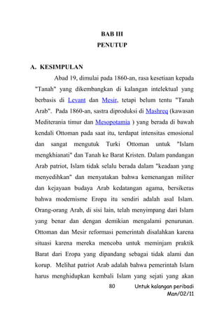 BAB III
                        PENUTUP


A. KESIMPULAN
        Abad 19, dimulai pada 1860-an, rasa kesetiaan kepada
 "Tanah" yang dikembangkan di kalangan intelektual yang
 berbasis di Levant dan Mesir, tetapi belum tentu "Tanah
 Arab". Pada 1860-an, sastra diproduksi di Mashreq (kawasan
 Mediterania timur dan Mesopotamia ) yang berada di bawah
 kendali Ottoman pada saat itu, terdapat intensitas emosional
 dan   sangat   mengutuk    Turki    Ottoman   untuk   "Islam
 mengkhianati" dan Tanah ke Barat Kristen. Dalam pandangan
 Arab patriot, Islam tidak selalu berada dalam "keadaan yang
 menyedihkan" dan menyatakan bahwa kemenangan militer
 dan kejayaan budaya Arab kedatangan agama, bersikeras
 bahwa modernisme Eropa itu sendiri adalah asal Islam.
 Orang-orang Arab, di sisi lain, telah menyimpang dari Islam
 yang benar dan dengan demikian mengalami penurunan.
 Ottoman dan Mesir reformasi pemerintah disalahkan karena
 situasi karena mereka mencoba untuk meminjam praktik
 Barat dari Eropa yang dipandang sebagai tidak alami dan
 korup. Melihat patriot Arab adalah bahwa pemerintah Islam
 harus menghidupkan kembali Islam yang sejati yang akan
                             80        Untuk kalangan peribadi
                                                   Man/02/11
 