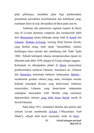 pada   gilirannya,   membuka      jalan     bagi   pembentukan
pemerintah perwakilan konstitusional dan kebebasan yang,
meskipun Islam di asal, diwujudkan di Barat pada saat itu.
       Arabisme dan patriotisme regional (seperti di Mesir
atau di Levant) dominasi campuran dan memperoleh lebih
dari Ottomanism antara beberapa orang Arab di Suriah dan
Libanon. Ibrahim al-Yazigi, seorang filsuf Kristen Suriah,
yang disebut orang Arab untuk "memulihkan vitalitas
kehilangan kuno mereka dan membuang kuk Turki "pada
1868. Sebuah kelompok rahasia mempromosikan tujuan ini
dibentuk pada akhir 1870, dengan al-Yazigi sebagai anggota.
Kelompok ini ditempatkan plakat di Beirut menyerukan
pemberontakan melawan Ottoman. Sementara itu, Lebanon
dan Damaskus terkemuka berbasis, kebanyakan Muslim ,
membentuk gerakan rahasia yang sama, meskipun mereka
berbeda kelompok Kristen yang disfavoured Arabisme
menyerukan     Lebanon     yang    benar-benar        independen
sedangkan    masyarakat   Arab    Muslim       yang    umumnya
dipromosikan otonom yang lebih besar Suriah masih di
bawah Ottoman.
       Pada tahun 1911, intelektual Muslim dan politisi dari
seluruh Levant membentuk al-Fatat ("Masyarakat Arab
Muda"), sebuah klub kecil nasionalis Arab, di Paris.
                            81            Untuk kalangan peribadi
                                                      Man/02/11
 