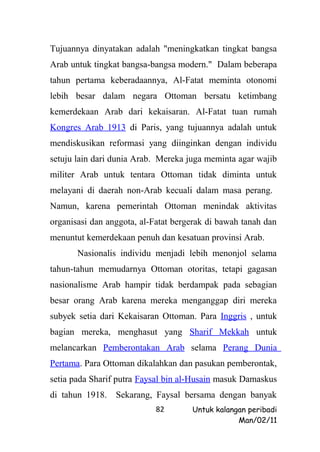 Tujuannya dinyatakan adalah "meningkatkan tingkat bangsa
Arab untuk tingkat bangsa-bangsa modern." Dalam beberapa
tahun pertama keberadaannya, Al-Fatat meminta otonomi
lebih besar dalam negara Ottoman bersatu ketimbang
kemerdekaan Arab dari kekaisaran. Al-Fatat tuan rumah
Kongres Arab 1913 di Paris, yang tujuannya adalah untuk
mendiskusikan reformasi yang diinginkan dengan individu
setuju lain dari dunia Arab. Mereka juga meminta agar wajib
militer Arab untuk tentara Ottoman tidak diminta untuk
melayani di daerah non-Arab kecuali dalam masa perang.
Namun, karena pemerintah Ottoman menindak aktivitas
organisasi dan anggota, al-Fatat bergerak di bawah tanah dan
menuntut kemerdekaan penuh dan kesatuan provinsi Arab.
       Nasionalis individu menjadi lebih menonjol selama
tahun-tahun memudarnya Ottoman otoritas, tetapi gagasan
nasionalisme Arab hampir tidak berdampak pada sebagian
besar orang Arab karena mereka menganggap diri mereka
subyek setia dari Kekaisaran Ottoman. Para Inggris , untuk
bagian mereka, menghasut yang Sharif Mekkah untuk
melancarkan Pemberontakan Arab selama Perang Dunia
Pertama. Para Ottoman dikalahkan dan pasukan pemberontak,
setia pada Sharif putra Faysal bin al-Husain masuk Damaskus
di tahun 1918. Sekarang, Faysal bersama dengan banyak
                            82       Untuk kalangan peribadi
                                                 Man/02/11
 