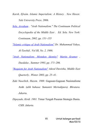 Karsh, Efraim. Islamic Imperialism: A History . New Haven:

     Yale University Press, 2006.

Sela, Avraham . "Arab Nationalism." The Continuum Political

     Encyclopedia of the Middle East . Ed. Sela. New York:

     Continuum, 2002. pp. 151–155

"Islamic critique of Arab Nationalism" Dr. Muhammad Yahya,

     Al-Tawhid , Vol III, No. 2, 1986.

"Arab Nationalism: Mistaken Identity" Martin Kramer ,

     Daedalus , Summer 1993, pp. 171–206.

"Requiem for Arab Nationalism" Adeed Dawisha, Middle East

     Quarterly , Winter 2003, pp. 25–41.

Zaki Nuseibeh, Hazem. 1969. Gagasan-Gagasan Nasionalisme

     Arab. (alih bahasa: Sumantri Mertodipuro). Bhratara.

     Jakarta.

Dipoyudo, Kirdi. 1981. Timur Tengah Pusaran Strategis Dunia.

     CSIS. Jakarta.




                              85         Untuk kalangan peribadi
                                                     Man/02/11
 