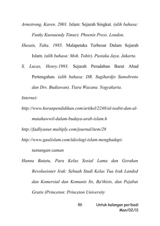 Armstrong, Karen. 2001. Islam: Sejarah Singkat. (alih bahasa:

     Funky Kusnaendy Timur). Phoenix Press. London.

Husain, Taha. 1985. Malapetaka Terbesar Dalam Sejarah

     Islam. (alih bahasa: Moh. Tohir). Pustaka Jaya. Jakarta.

S. Lucas, Henry.1993. Sejarah Peradaban Barat Abad

     Pertengahan. (alih bahasa: DR. Sugihardjo Sumobroto

     dan Drs. Budiawan). Tiara Wacana. Yogyakarta.

Internet:

http://www.koranpendidikan.com/artikel/2248/al-tsabit-dan-al-

     mutahawwil-dalam-budaya-arab-islam.h

http://fadliyanur.multiply.com/journal/item/28

http://www.gaulislam.com/ideologi-islam-menghadapi-

     tantangan-zaman

Hanna Batatu, Para Kelas Sosial Lama dan Gerakan

     Revolusioner Irak: Sebuah Studi Kelas Tua Irak Landed

     dan Komersial dan Komunis Its, Ba'thists, dan Pejabat

     Gratis (Princeton: Princeton University

                              86        Untuk kalangan peribadi
                                                    Man/02/11
 
