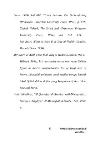 Press, 1978), hal 818; Yitzhak Nakash, The Shi'is of Iraq

     (Princeton: Princeton University Press, 1994), p. 818;

     Yitzhak Nakash, The Syi'ah Irak (Princeton: Princeton

     University    Press,    1994),    hal    134.    134.

     Mir Basri, A'lam al-Adab fi al-'Iraq al-Hadith (London:

     Dar al-Hikma, 1994).

Mir Basri, al-Adab a'lam fi al-'Iraq al-Hadits (London: Dar al-

     Hikmah, 1994). It is instructive to see how many Shi'ites

     figure in Basri's comprehensive list of Iraqi men of

     letters. Ini adalah pelajaran untuk melihat berapa banyak

     tokoh Syi'ah dalam daftar yang komprehensif Basri dari

     pria Irak huruf.

Walid Khadduri, "Al-Qawmiya al-'Arabiya wa'd-Dimuqratiya:

     Muraja'a Naqdiya," Al-Mustaqbal al-'Arabi , Feb. 1998,

     p.




                              87        Untuk kalangan peribadi
                                                    Man/02/11
 