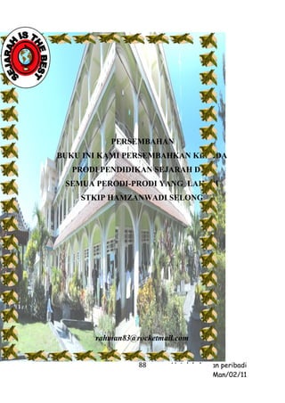 PERSEMBAHAN
BUKU INI KAMI PERSEMBAHKAN KEPADA
  PRODI PENDIDIKAN SEJARAH DAN
 SEMUA PERODI-PRODI YANG LAIN DI
    STKIP HAMZANWADI SELONG




       rahman83@rocketmail.com


                 88      Untuk kalangan peribadi
                                     Man/02/11
 