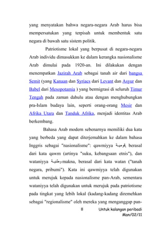 yang menyatakan bahwa negara-negara Arab harus bisa
mempersatukan yang terpisah untuk membentuk satu
negara di bawah satu sistem politik.
        Patriotisme lokal yang berpusat di negara-negara
Arab individu dimasukkan ke dalam kerangka nasionalisme
Arab dimulai pada 1920-an. Ini dilakukan dengan
menempatkan Jazirah Arab sebagai tanah air dari bangsa
Semit (yang Kanaan dan Syriacs dari Levant dan Asyur dan
Babel dari Mesopotamia ) yang bermigrasi di seluruh Timur
Tengah pada zaman dahulu atau dengan menghubungkan
pra-Islam budaya lain, seperti orang-orang Mesir dan
Afrika Utara dan Tanduk Afrika, menjadi identitas Arab
berkembang.
       Bahasa Arab modern sebenarnya memiliki dua kata
yang berbeda yang dapat diterjemahkan ke dalam bahasa
Inggris sebagai "nasionalisme": qawmiyya ‫ ,قومييية‬berasal
dari kata qawm (artinya "suku, kebangsaan etnis"), dan
wataniyya ‫ وطنييية‬makna, berasal dari kata watan ("tanah
negara, pribumi"). Kata ini qawmiyya telah digunakan
untuk merujuk kepada nasionalisme pan-Arab, sementara
wataniyya telah digunakan untuk merujuk pada patriotisme
pada tingkat yang lebih lokal (kadang-kadang diremehkan
sebagai "regionalisme" oleh mereka yang menganggap pan-
                           8           Untuk kalangan peribadi
                                                   Man/02/11
 
