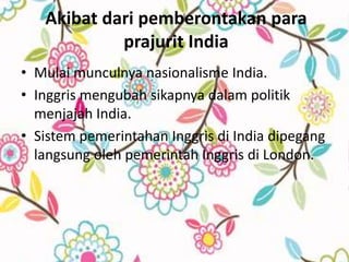 Akibat dari pemberontakan para
            prajurit India
• Mulai munculnya nasionalisme India.
• Inggris mengubah sikapnya dalam politik
  menjajah India.
• Sistem pemerintahan Inggris di India dipegang
  langsung oleh pemerintah Inggris di London.
 